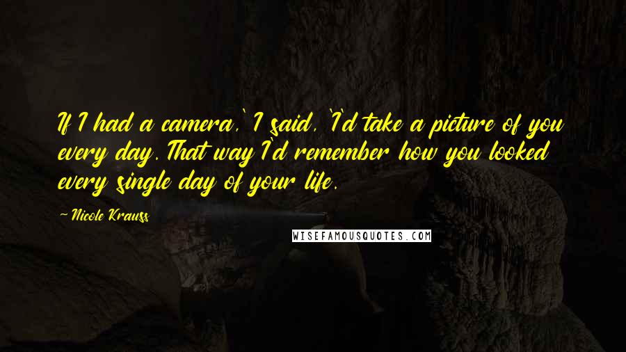 Nicole Krauss Quotes: If I had a camera,' I said, 'I'd take a picture of you every day. That way I'd remember how you looked every single day of your life.