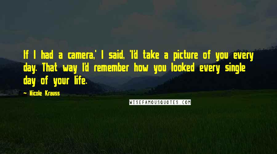 Nicole Krauss Quotes: If I had a camera,' I said, 'I'd take a picture of you every day. That way I'd remember how you looked every single day of your life.