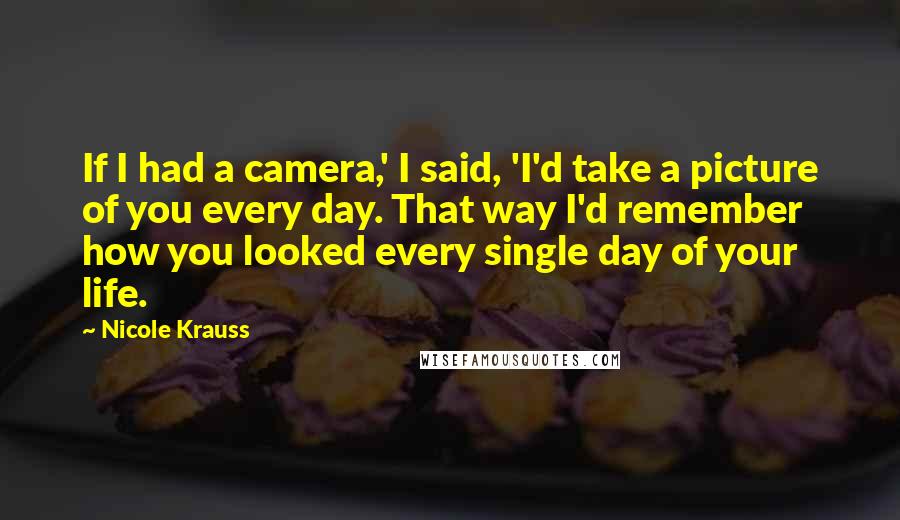 Nicole Krauss Quotes: If I had a camera,' I said, 'I'd take a picture of you every day. That way I'd remember how you looked every single day of your life.