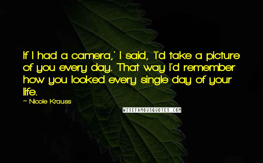 Nicole Krauss Quotes: If I had a camera,' I said, 'I'd take a picture of you every day. That way I'd remember how you looked every single day of your life.