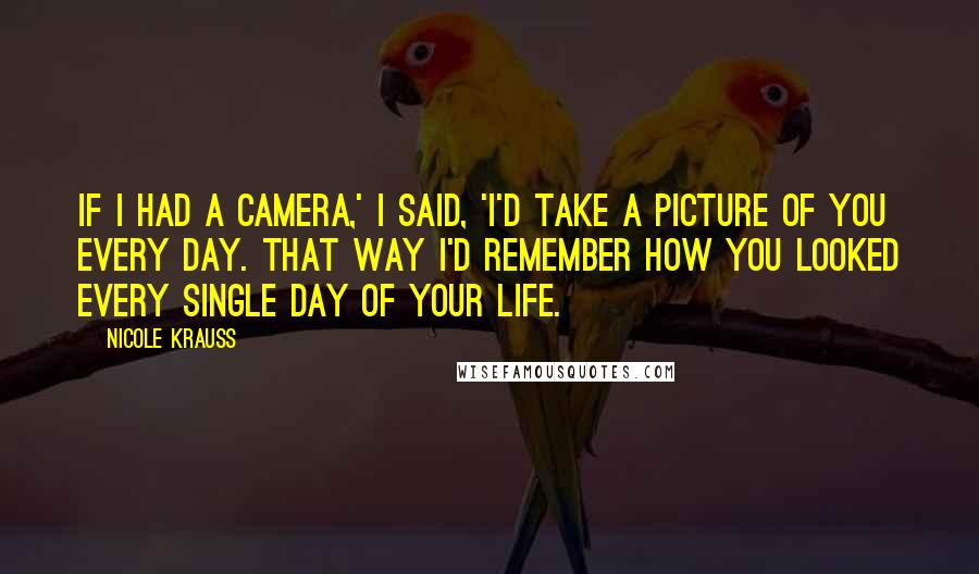 Nicole Krauss Quotes: If I had a camera,' I said, 'I'd take a picture of you every day. That way I'd remember how you looked every single day of your life.