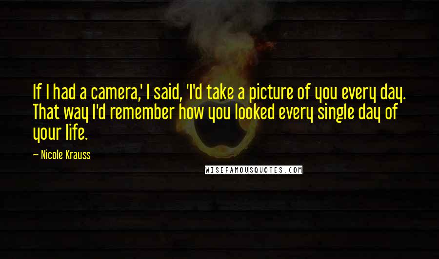 Nicole Krauss Quotes: If I had a camera,' I said, 'I'd take a picture of you every day. That way I'd remember how you looked every single day of your life.