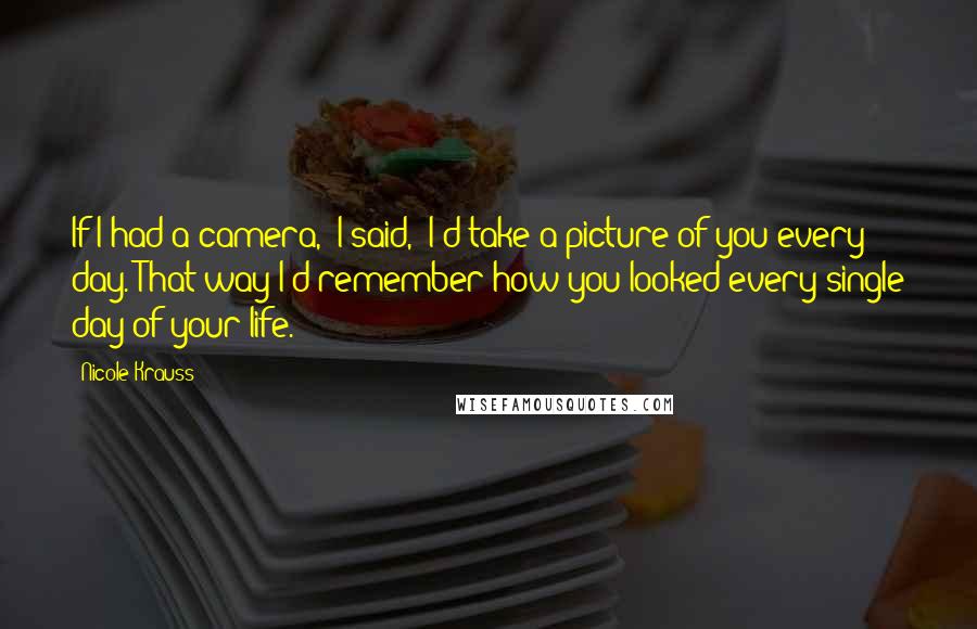 Nicole Krauss Quotes: If I had a camera,' I said, 'I'd take a picture of you every day. That way I'd remember how you looked every single day of your life.