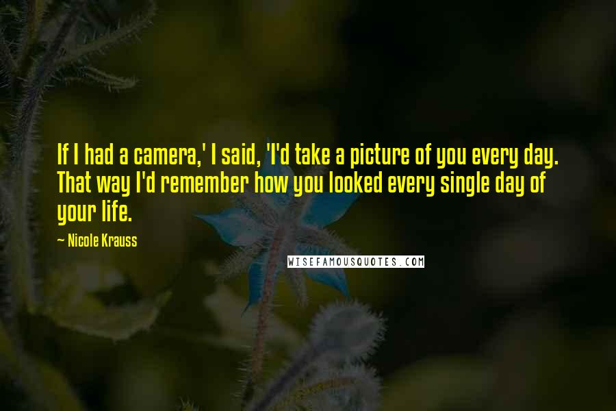 Nicole Krauss Quotes: If I had a camera,' I said, 'I'd take a picture of you every day. That way I'd remember how you looked every single day of your life.