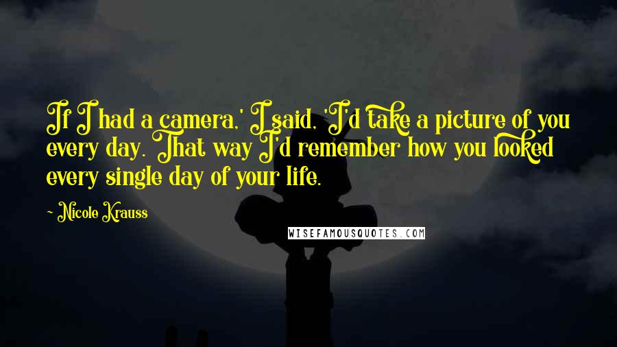 Nicole Krauss Quotes: If I had a camera,' I said, 'I'd take a picture of you every day. That way I'd remember how you looked every single day of your life.