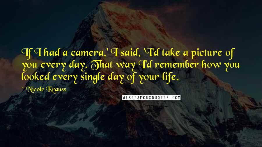 Nicole Krauss Quotes: If I had a camera,' I said, 'I'd take a picture of you every day. That way I'd remember how you looked every single day of your life.