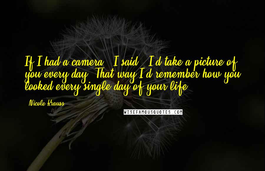 Nicole Krauss Quotes: If I had a camera,' I said, 'I'd take a picture of you every day. That way I'd remember how you looked every single day of your life.