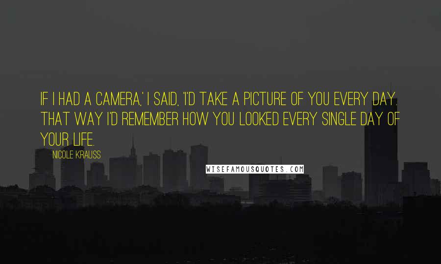 Nicole Krauss Quotes: If I had a camera,' I said, 'I'd take a picture of you every day. That way I'd remember how you looked every single day of your life.