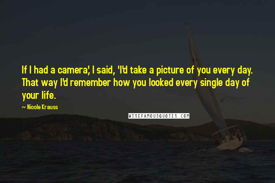 Nicole Krauss Quotes: If I had a camera,' I said, 'I'd take a picture of you every day. That way I'd remember how you looked every single day of your life.