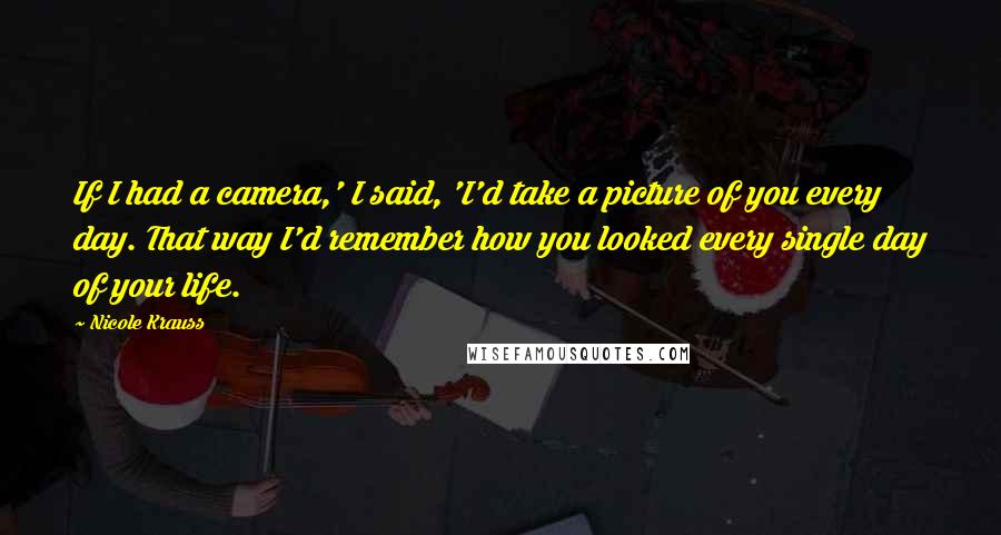 Nicole Krauss Quotes: If I had a camera,' I said, 'I'd take a picture of you every day. That way I'd remember how you looked every single day of your life.