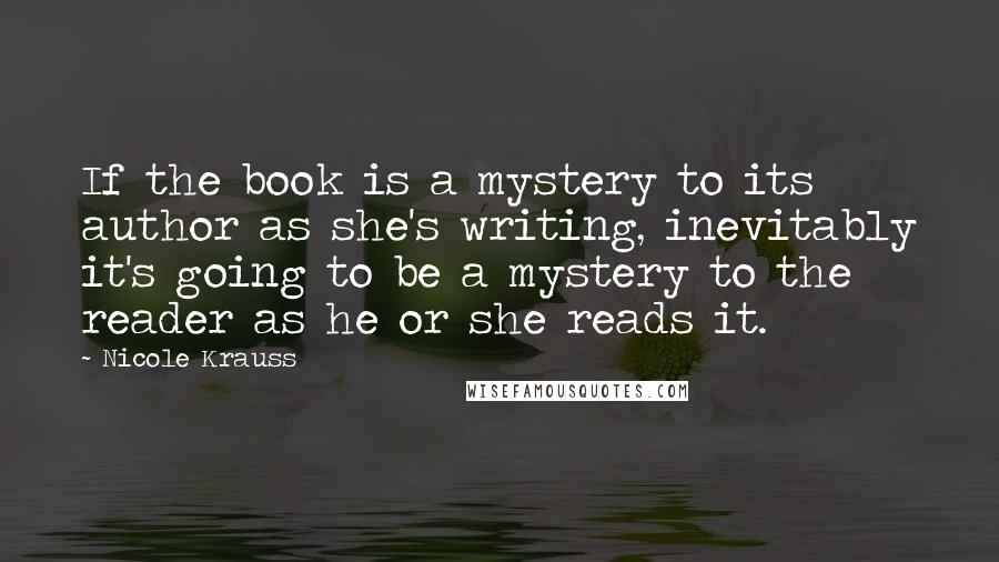 Nicole Krauss Quotes: If the book is a mystery to its author as she's writing, inevitably it's going to be a mystery to the reader as he or she reads it.