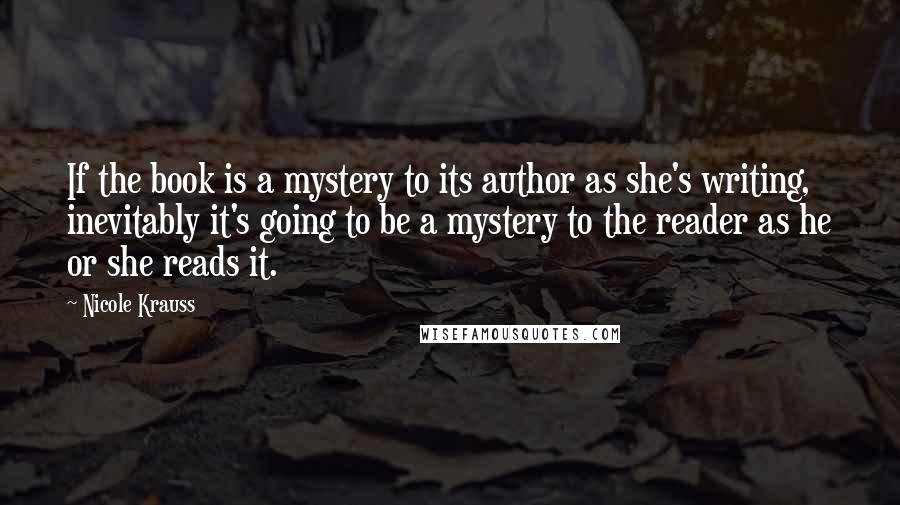 Nicole Krauss Quotes: If the book is a mystery to its author as she's writing, inevitably it's going to be a mystery to the reader as he or she reads it.