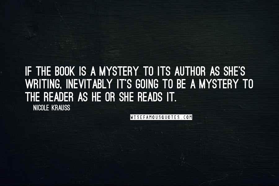 Nicole Krauss Quotes: If the book is a mystery to its author as she's writing, inevitably it's going to be a mystery to the reader as he or she reads it.