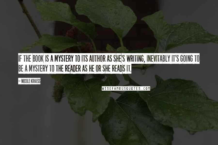 Nicole Krauss Quotes: If the book is a mystery to its author as she's writing, inevitably it's going to be a mystery to the reader as he or she reads it.