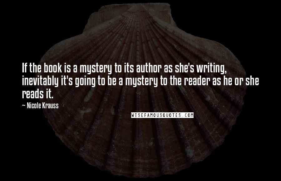 Nicole Krauss Quotes: If the book is a mystery to its author as she's writing, inevitably it's going to be a mystery to the reader as he or she reads it.