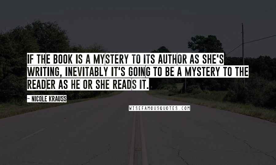Nicole Krauss Quotes: If the book is a mystery to its author as she's writing, inevitably it's going to be a mystery to the reader as he or she reads it.