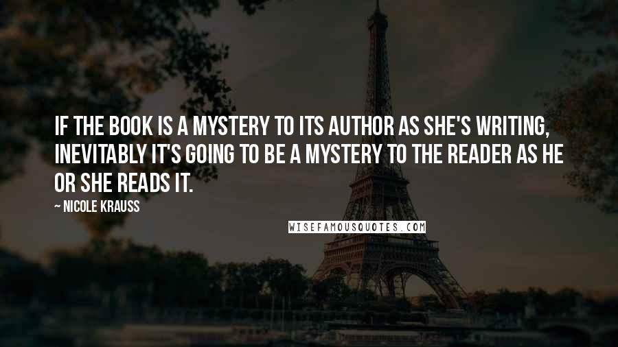 Nicole Krauss Quotes: If the book is a mystery to its author as she's writing, inevitably it's going to be a mystery to the reader as he or she reads it.