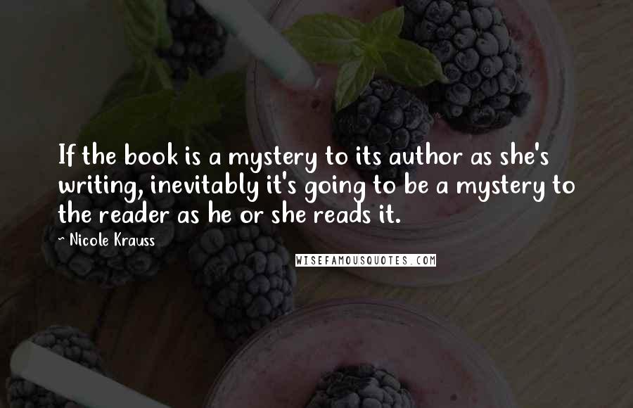 Nicole Krauss Quotes: If the book is a mystery to its author as she's writing, inevitably it's going to be a mystery to the reader as he or she reads it.