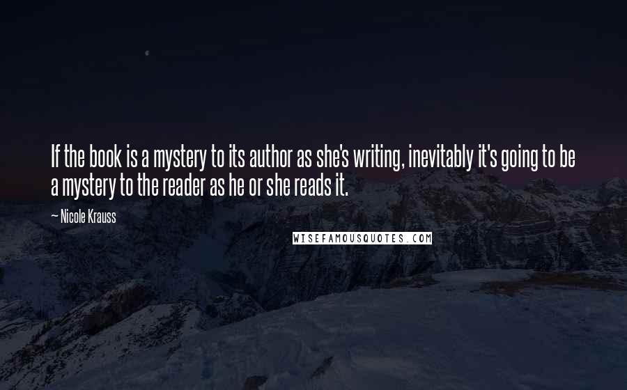 Nicole Krauss Quotes: If the book is a mystery to its author as she's writing, inevitably it's going to be a mystery to the reader as he or she reads it.
