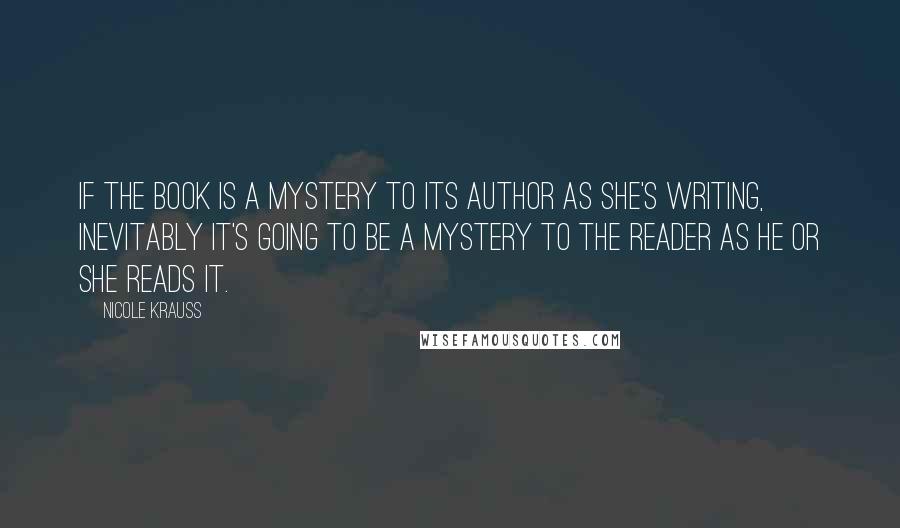 Nicole Krauss Quotes: If the book is a mystery to its author as she's writing, inevitably it's going to be a mystery to the reader as he or she reads it.