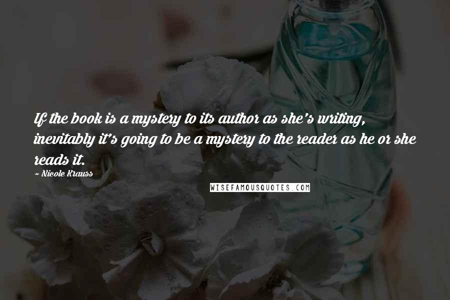 Nicole Krauss Quotes: If the book is a mystery to its author as she's writing, inevitably it's going to be a mystery to the reader as he or she reads it.