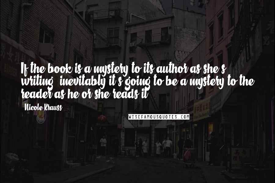 Nicole Krauss Quotes: If the book is a mystery to its author as she's writing, inevitably it's going to be a mystery to the reader as he or she reads it.