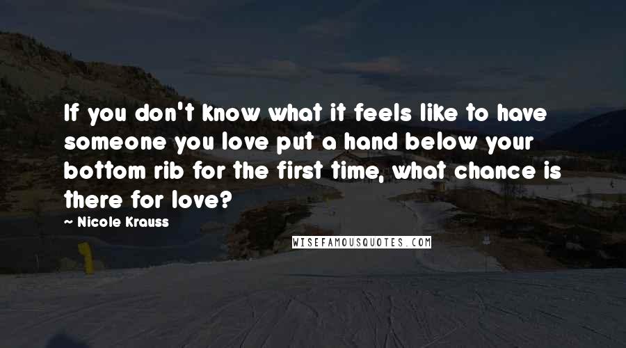 Nicole Krauss Quotes: If you don't know what it feels like to have someone you love put a hand below your bottom rib for the first time, what chance is there for love?