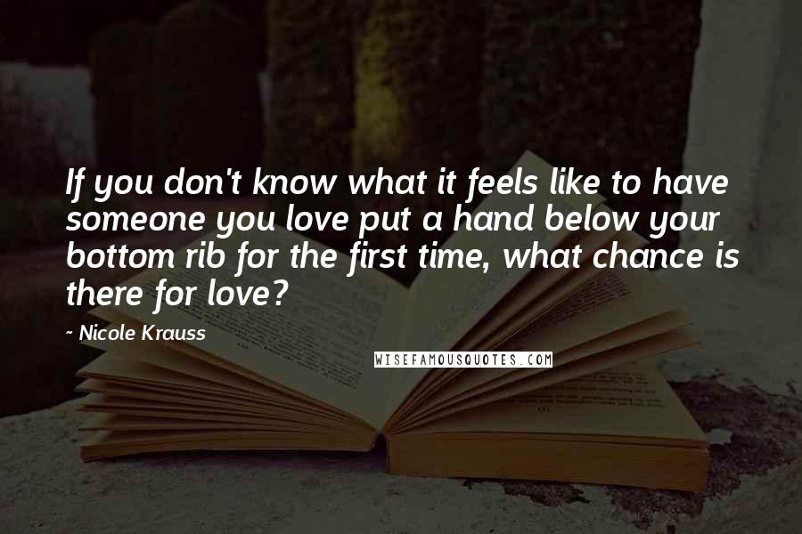 Nicole Krauss Quotes: If you don't know what it feels like to have someone you love put a hand below your bottom rib for the first time, what chance is there for love?