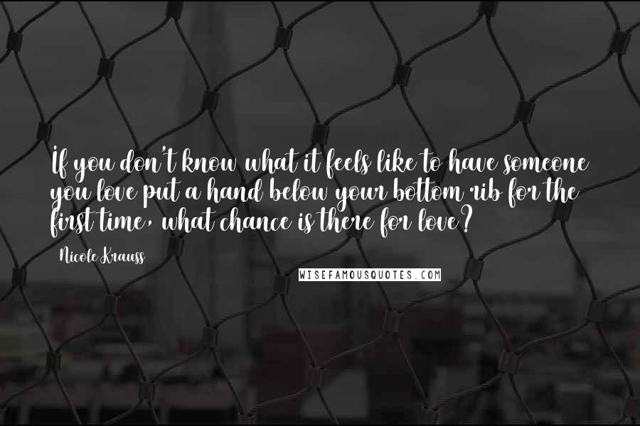 Nicole Krauss Quotes: If you don't know what it feels like to have someone you love put a hand below your bottom rib for the first time, what chance is there for love?