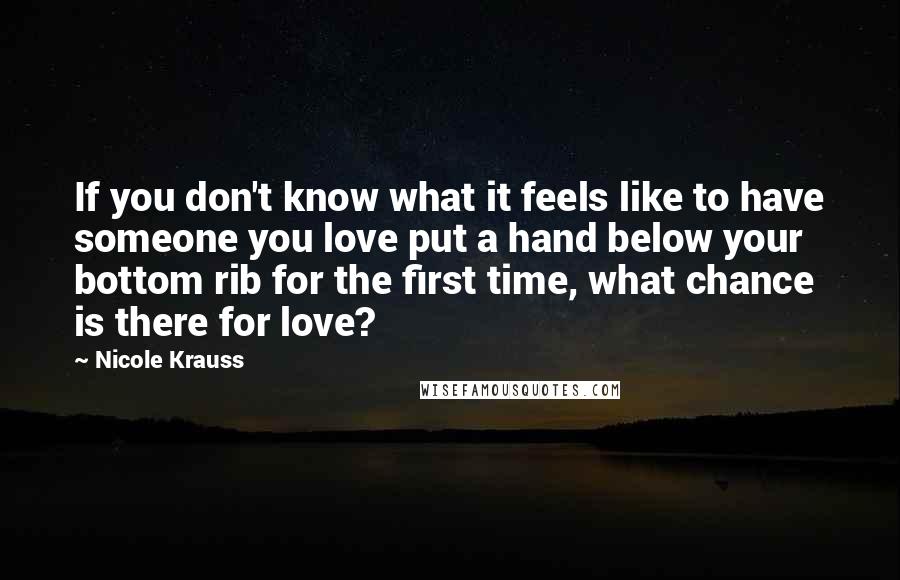 Nicole Krauss Quotes: If you don't know what it feels like to have someone you love put a hand below your bottom rib for the first time, what chance is there for love?