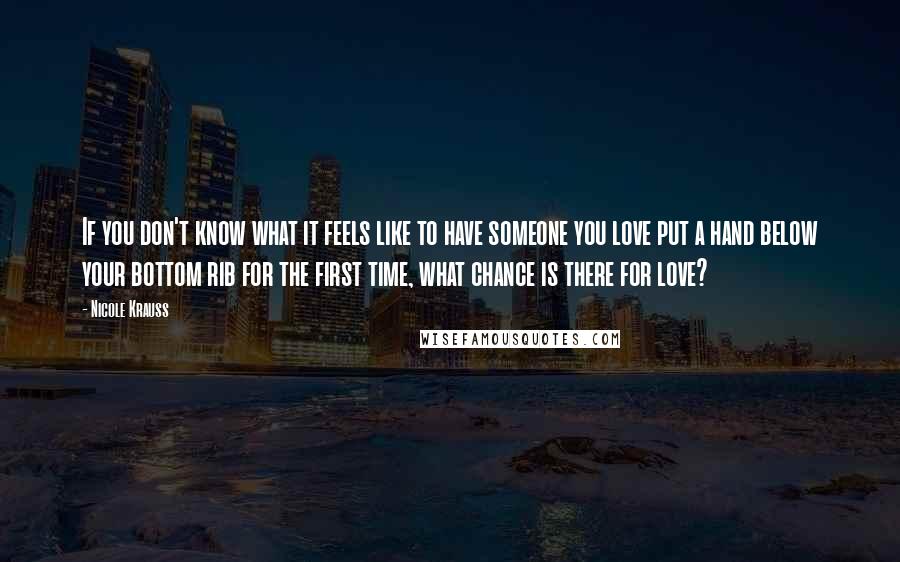 Nicole Krauss Quotes: If you don't know what it feels like to have someone you love put a hand below your bottom rib for the first time, what chance is there for love?