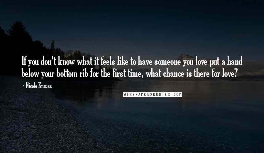Nicole Krauss Quotes: If you don't know what it feels like to have someone you love put a hand below your bottom rib for the first time, what chance is there for love?