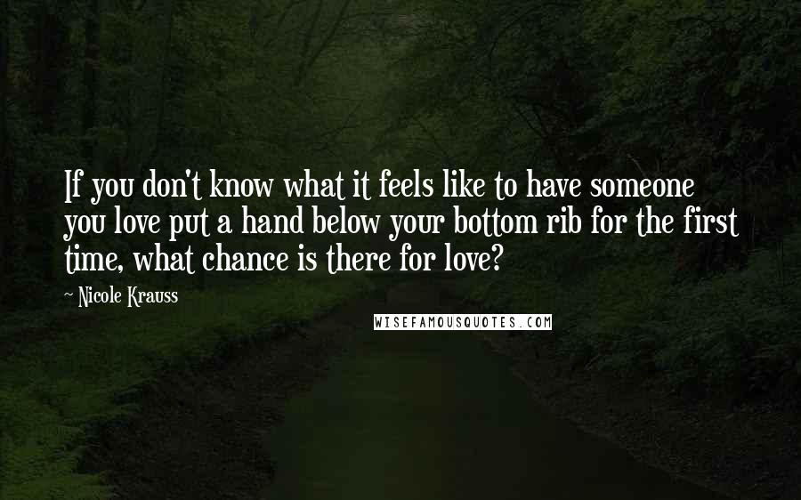 Nicole Krauss Quotes: If you don't know what it feels like to have someone you love put a hand below your bottom rib for the first time, what chance is there for love?