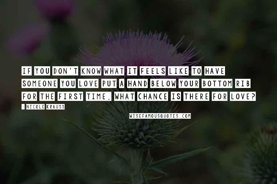 Nicole Krauss Quotes: If you don't know what it feels like to have someone you love put a hand below your bottom rib for the first time, what chance is there for love?