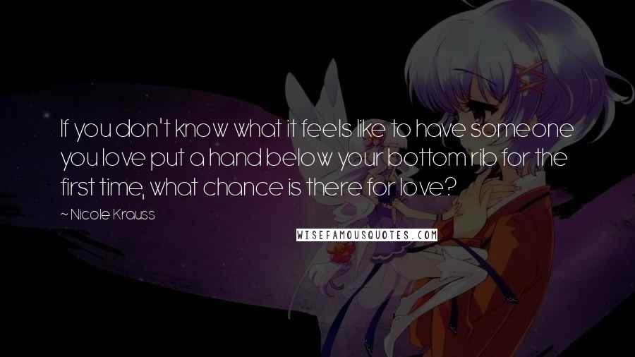 Nicole Krauss Quotes: If you don't know what it feels like to have someone you love put a hand below your bottom rib for the first time, what chance is there for love?