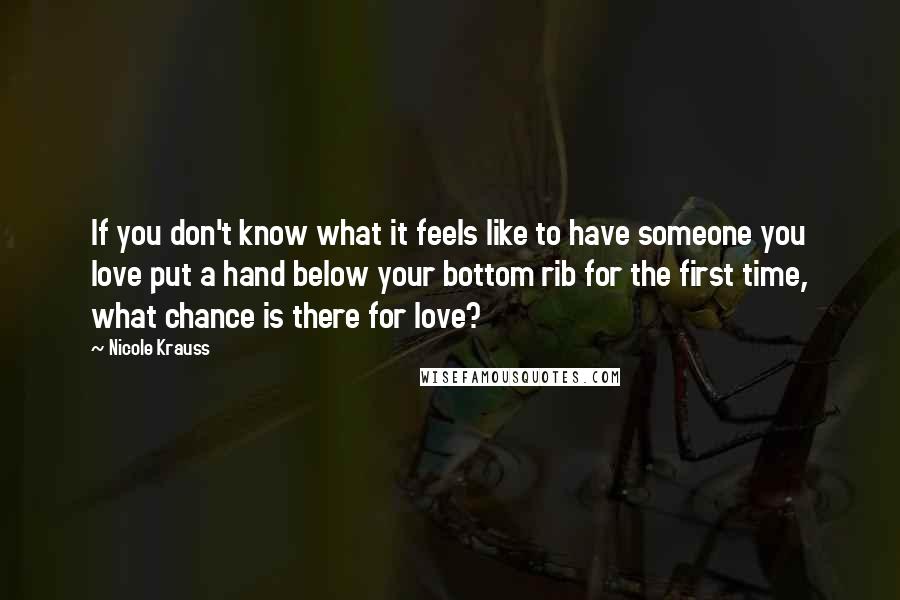 Nicole Krauss Quotes: If you don't know what it feels like to have someone you love put a hand below your bottom rib for the first time, what chance is there for love?
