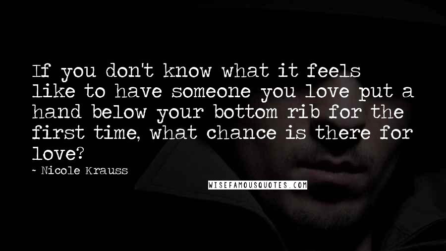 Nicole Krauss Quotes: If you don't know what it feels like to have someone you love put a hand below your bottom rib for the first time, what chance is there for love?