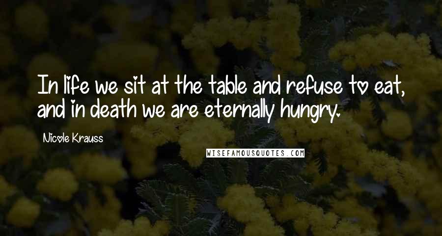 Nicole Krauss Quotes: In life we sit at the table and refuse to eat, and in death we are eternally hungry.