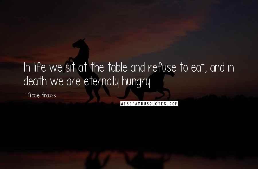 Nicole Krauss Quotes: In life we sit at the table and refuse to eat, and in death we are eternally hungry.