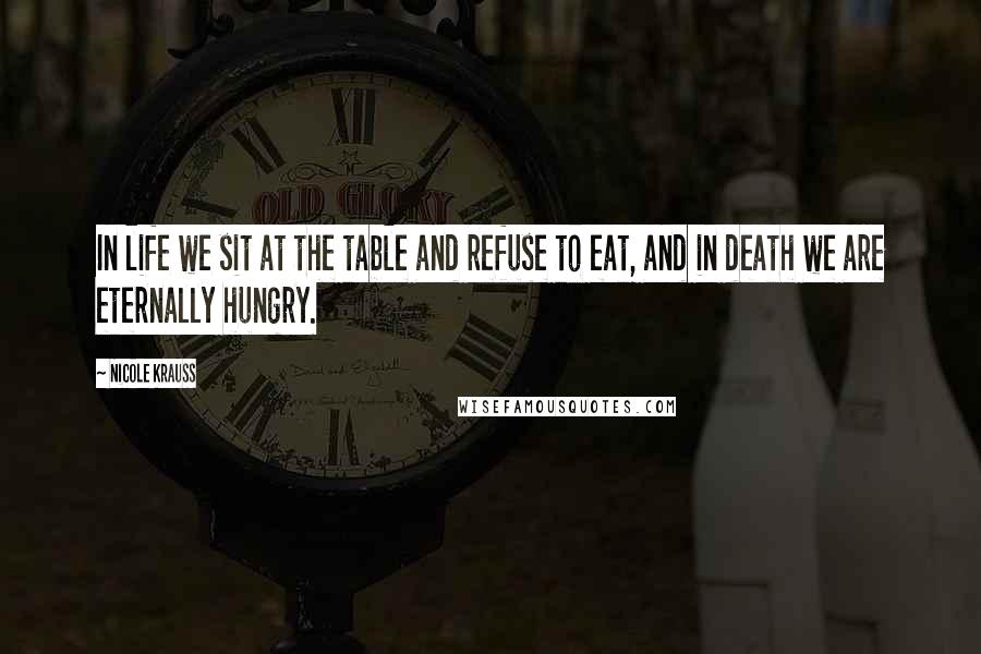Nicole Krauss Quotes: In life we sit at the table and refuse to eat, and in death we are eternally hungry.