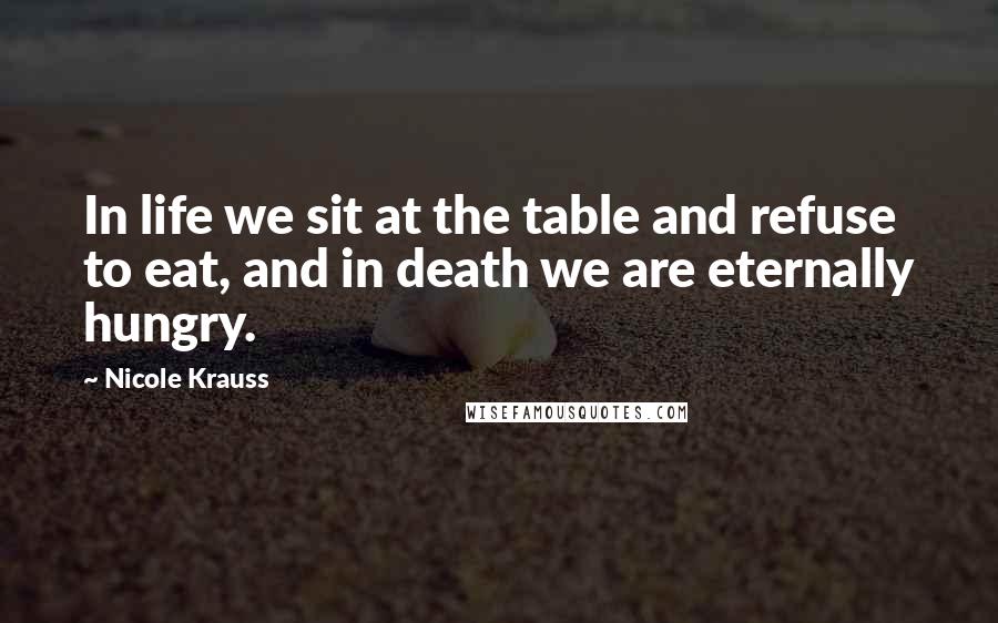 Nicole Krauss Quotes: In life we sit at the table and refuse to eat, and in death we are eternally hungry.