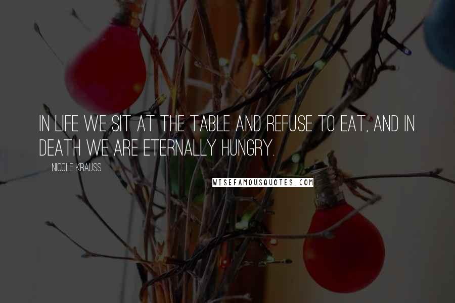 Nicole Krauss Quotes: In life we sit at the table and refuse to eat, and in death we are eternally hungry.