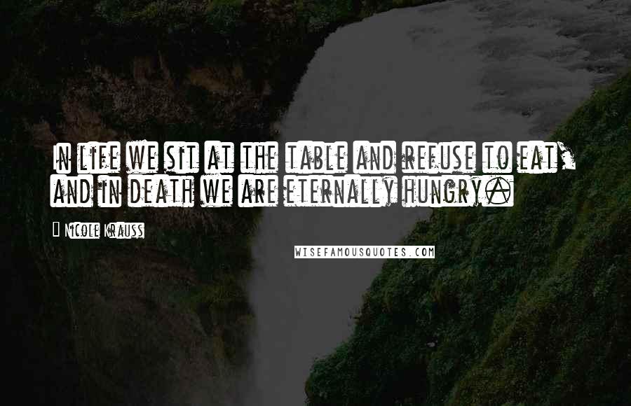 Nicole Krauss Quotes: In life we sit at the table and refuse to eat, and in death we are eternally hungry.