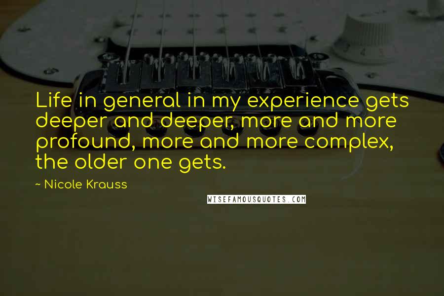 Nicole Krauss Quotes: Life in general in my experience gets deeper and deeper, more and more profound, more and more complex, the older one gets.