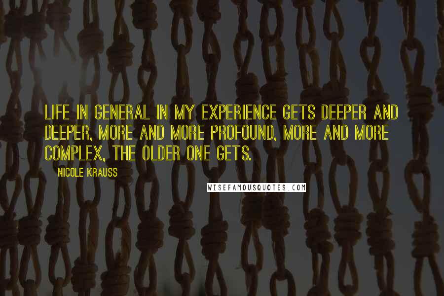 Nicole Krauss Quotes: Life in general in my experience gets deeper and deeper, more and more profound, more and more complex, the older one gets.