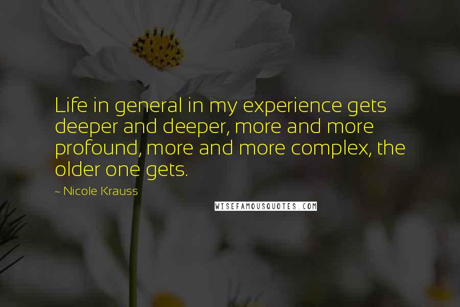 Nicole Krauss Quotes: Life in general in my experience gets deeper and deeper, more and more profound, more and more complex, the older one gets.
