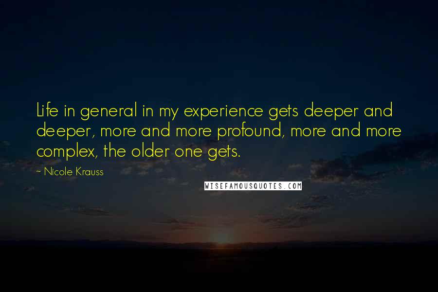 Nicole Krauss Quotes: Life in general in my experience gets deeper and deeper, more and more profound, more and more complex, the older one gets.