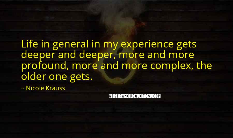 Nicole Krauss Quotes: Life in general in my experience gets deeper and deeper, more and more profound, more and more complex, the older one gets.