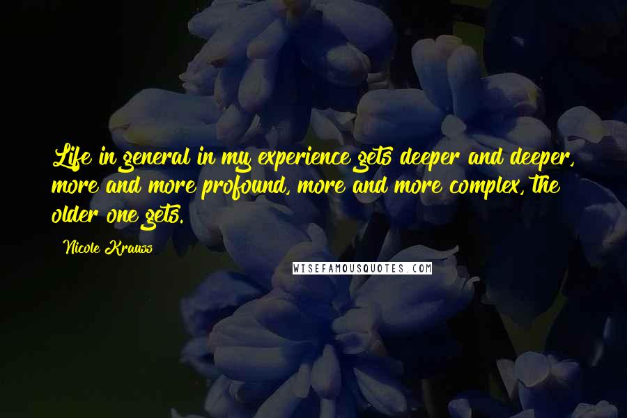Nicole Krauss Quotes: Life in general in my experience gets deeper and deeper, more and more profound, more and more complex, the older one gets.