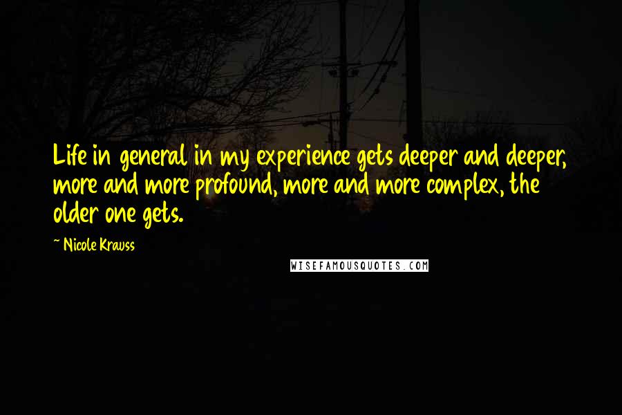 Nicole Krauss Quotes: Life in general in my experience gets deeper and deeper, more and more profound, more and more complex, the older one gets.